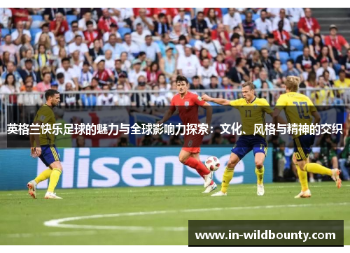英格兰快乐足球的魅力与全球影响力探索:文化、风格与精神的交织 英格兰快乐足球的魅力与全球影响力探索:文化、风格与精神的交织