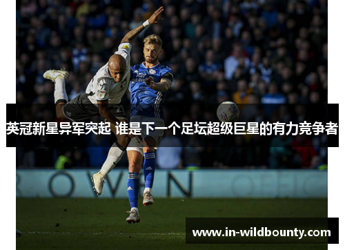 英冠新星异军突起 谁是下一个足坛超级巨星的有力竞争者 英冠新星异军突起 谁是下一个足坛超级巨星的有力竞争者