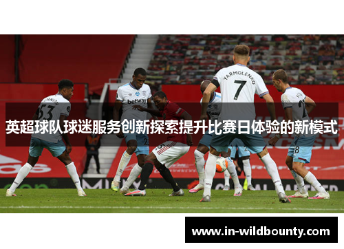 英超球队球迷服务创新探索提升比赛日体验的新模式 英超球队球迷服务创新探索提升比赛日体验的新模式