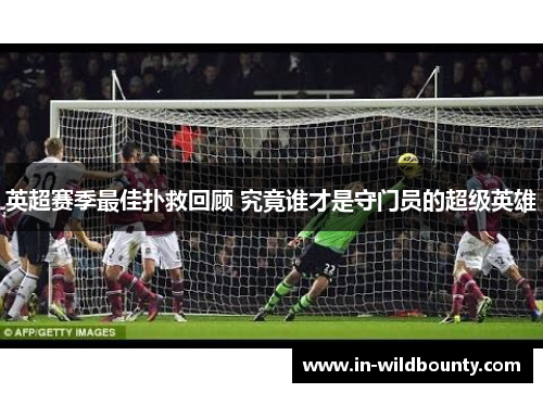 英超赛季最佳扑救回顾 究竟谁才是守门员的超级英雄 英超赛季最佳扑救回顾 究竟谁才是守门员的超级英雄
