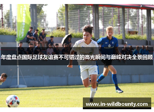 年度盘点国际足球友谊赛不可错过的高光瞬间与巅峰对决全景回顾