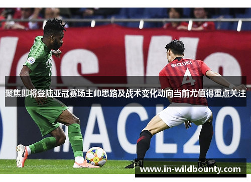 聚焦即将登陆亚冠赛场主帅思路及战术变化动向当前尤值得重点关注 聚焦即将登陆亚冠赛场主帅思路及战术变化动向当前尤值得重点关注
