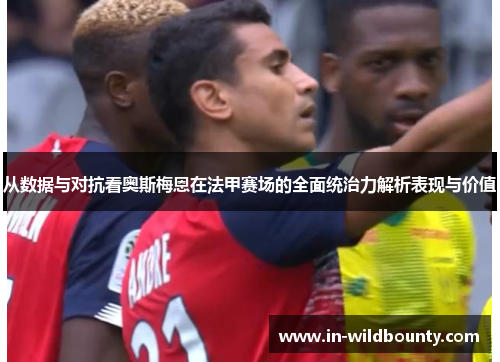 从数据与对抗看奥斯梅恩在法甲赛场的全面统治力解析表现与价值 从数据与对抗看奥斯梅恩在法甲赛场的全面统治力解析表现与价值