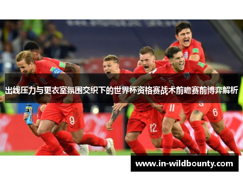 出线压力与更衣室氛围交织下的世界杯资格赛战术前瞻赛前博弈解析