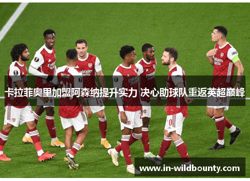 卡拉菲奥里加盟阿森纳提升实力 决心助球队重返英超巅峰 卡拉菲奥里加盟阿森纳提升实力 决心助球队重返英超巅峰