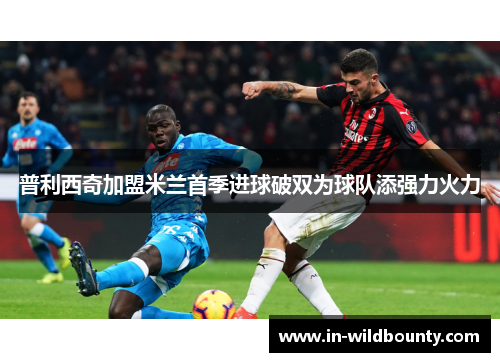普利西奇加盟米兰首季进球破双为球队添强力火力 普利西奇加盟米兰首季进球破双为球队添强力火力