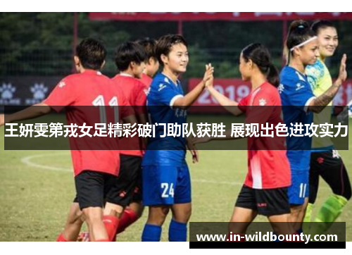 王妍雯第戎女足精彩破门助队获胜 展现出色进攻实力