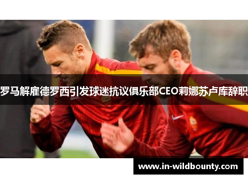 罗马解雇德罗西引发球迷抗议俱乐部CEO莉娜苏卢库辞职