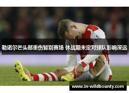 勒诺尔芒头部重伤暂别赛场 休战期未定对球队影响深远 勒诺尔芒头部重伤暂别赛场 休战期未定对球队影响深远