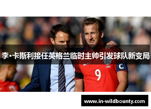 李·卡斯利接任英格兰临时主帅引发球队新变局