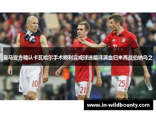 皇马官方确认卡瓦哈尔手术顺利完成球迷期待满血归来再战伯纳乌之