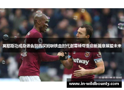 莫耶斯功成身退告别西汉姆联铁血时代谢幕锤帮重启新篇章展望未来