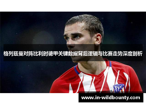 格列兹曼对阵比利时德甲关键数据背后逻辑与比赛走势深度剖析 格列兹曼对阵比利时德甲关键数据背后逻辑与比赛走势深度剖析