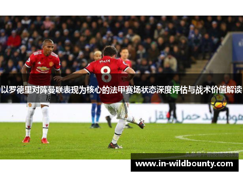 以罗德里对阵曼联表现为核心的法甲赛场状态深度评估与战术价值解读