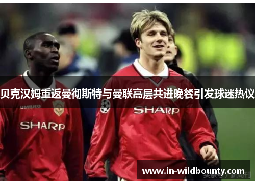 贝克汉姆重返曼彻斯特与曼联高层共进晚餐引发球迷热议 贝克汉姆重返曼彻斯特与曼联高层共进晚餐引发球迷热议