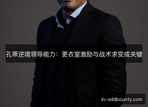 孔蒂逆境领导能力：更衣室激励与战术求变成关键