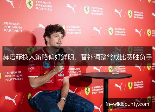 赫塔菲换人策略偏好鲜明，替补调整常成比赛胜负手