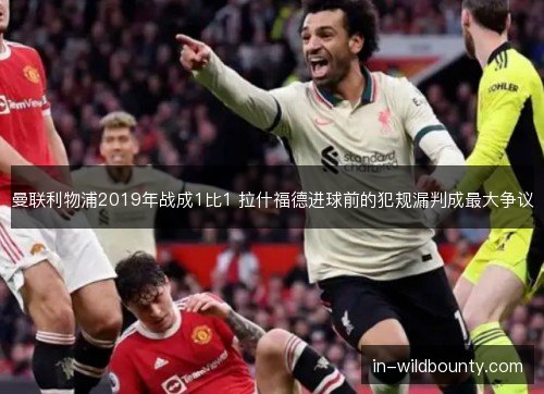 曼联利物浦2019年战成1比1 拉什福德进球前的犯规漏判成最大争议 曼联利物浦2019年战成1比1 拉什福德进球前的犯规漏判成最大争议